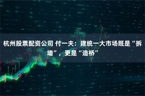 杭州股票配资公司 付一夫：建统一大市场既是“拆墙”，更是“造桥”