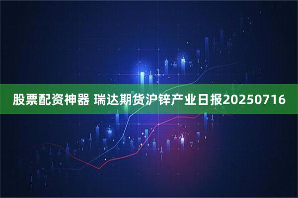 股票配资神器 瑞达期货沪锌产业日报20250716