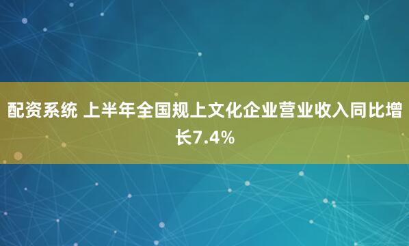 配资系统 上半年全国规上文化企业营业收入同比增长7.4%