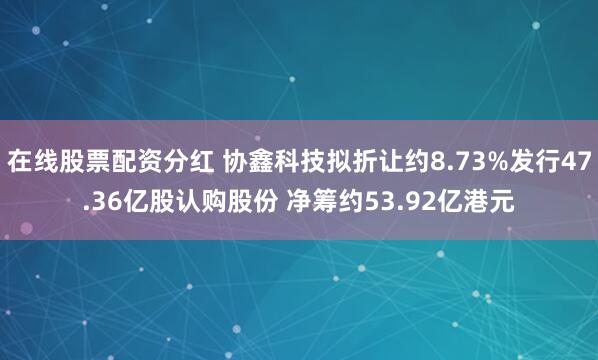 在线股票配资分红 协鑫科技拟折让约8.73%发行47.36亿股认购股份 净筹约53.92亿港元