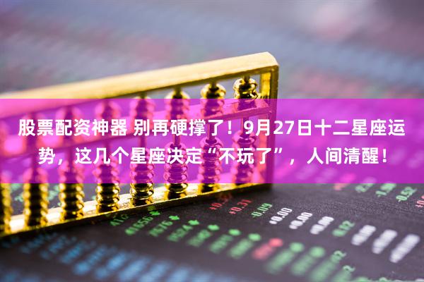 股票配资神器 别再硬撑了！9月27日十二星座运势，这几个星座决定“不玩了”，人间清醒！