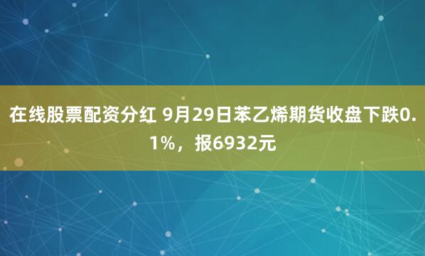 在线股票配资分红 9月29日苯乙烯期货收盘下跌0.1%，报6932元