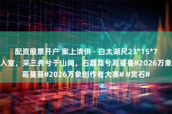配资股票开户 案上清供 · 白太湖尺23*15*71cm他山之石，登堂入室，采三秀兮于山间，石磊磊兮葛蔓蔓#2026万象创作者大赛# #赏石#