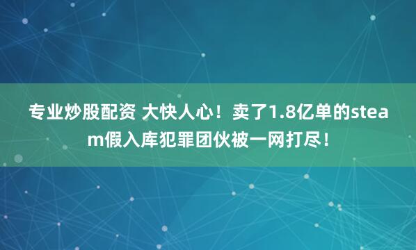 专业炒股配资 大快人心！卖了1.8亿单的steam假入库犯罪团伙被一网打尽！