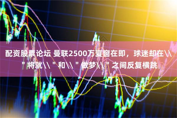 配资股票论坛 曼联2500万夏窗在即，球迷却在\＂将就\＂和\＂做梦\＂之间反复横跳