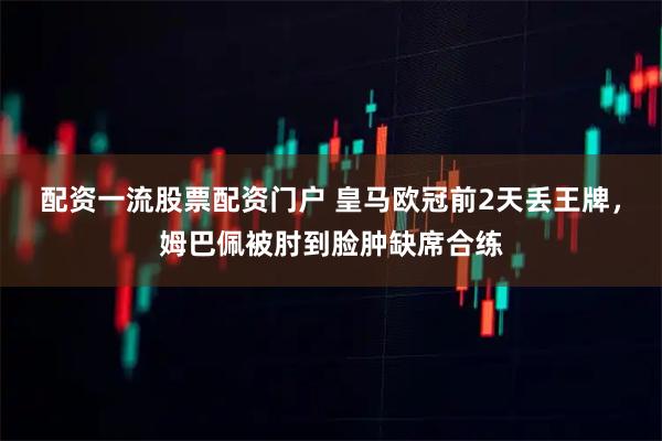 配资一流股票配资门户 皇马欧冠前2天丢王牌，姆巴佩被肘到脸肿缺席合练