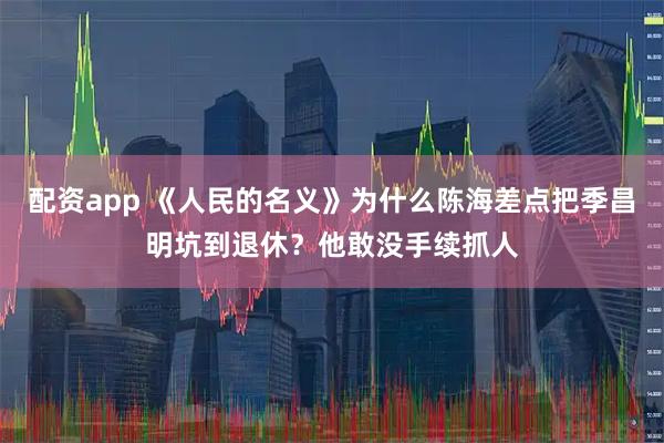 配资app 《人民的名义》为什么陈海差点把季昌明坑到退休？他敢没手续抓人