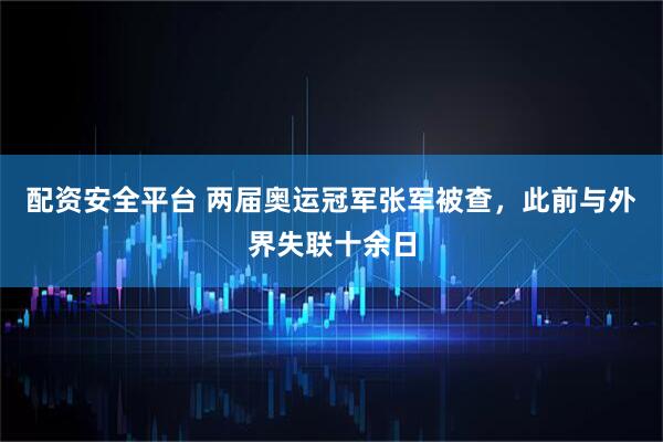 配资安全平台 两届奥运冠军张军被查，此前与外界失联十余日
