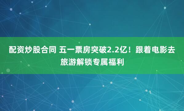 配资炒股合同 五一票房突破2.2亿！跟着电影去旅游解锁专属福利