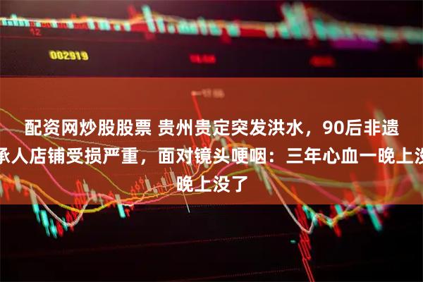 配资网炒股股票 贵州贵定突发洪水，90后非遗传承人店铺受损严重，面对镜头哽咽：三年心血一晚上没了
