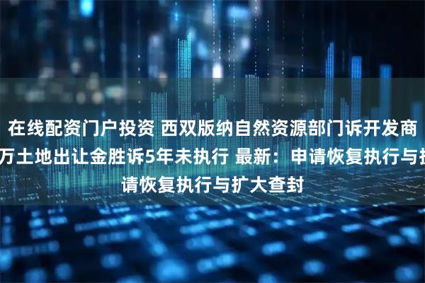 在线配资门户投资 西双版纳自然资源部门诉开发商，8000万土地出让金胜诉5年未执行 最新：申请恢复执行与扩大查封