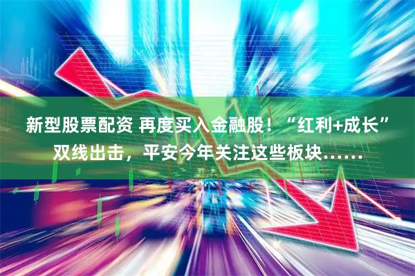 新型股票配资 再度买入金融股！“红利+成长”双线出击，平安今年关注这些板块……