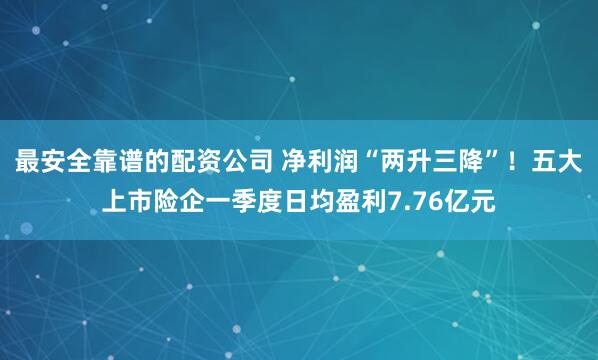 最安全靠谱的配资公司 净利润“两升三降”!五大上市险企一季度日均盈利7.76亿元