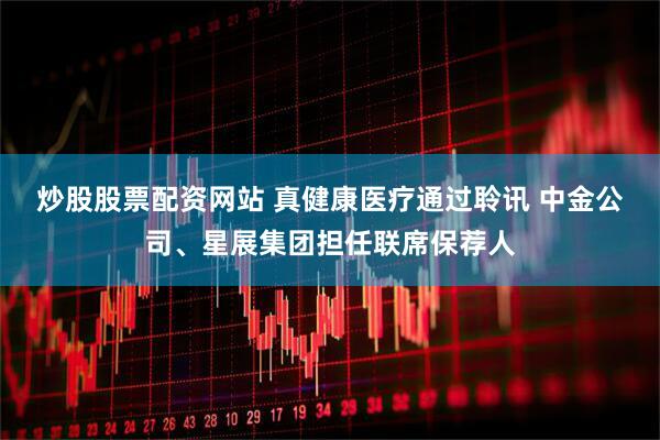 炒股股票配资网站 真健康医疗通过聆讯 中金公司、星展集团担任联席保荐人