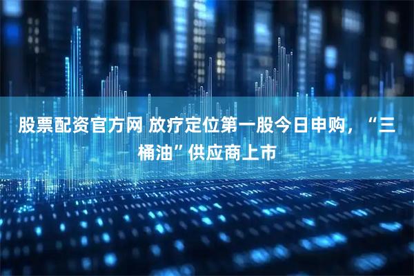 股票配资官方网 放疗定位第一股今日申购,“三桶油”供应商上市