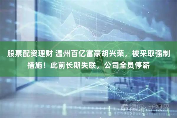 股票配资理财 温州百亿富豪胡兴荣，被采取强制措施！此前长期失联，公司全员停薪